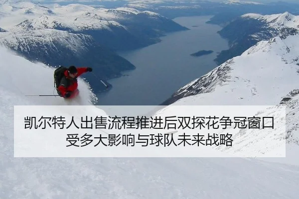 凯尔特人出售流程推进后双探花争冠窗口受多大影响与球队未来战略